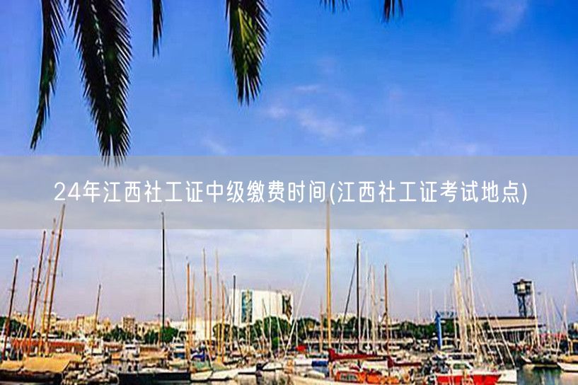 24年江西社工证中级缴费及考试地点时间