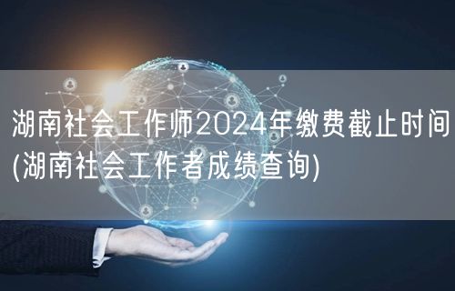 湖南社工师2024缴费截止&成绩查询时间