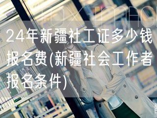 24年新疆社工证报名费及条件