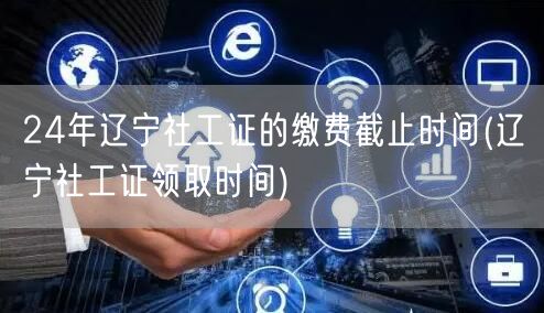 24年辽宁社工证缴费截止与领证时间