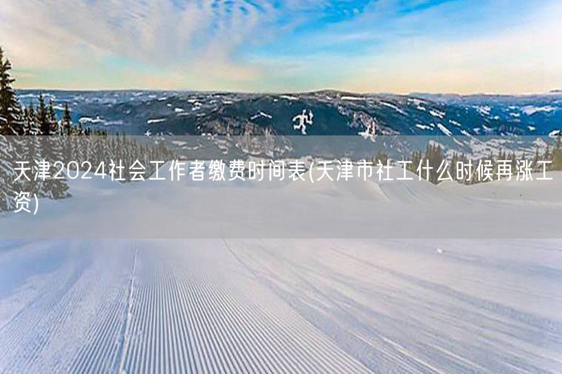 天津社工缴费时间表2024及涨薪预测