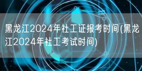 黑龙江社工证2024报考及考试时间