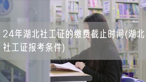24年湖北社工证缴费截止与报考条件
