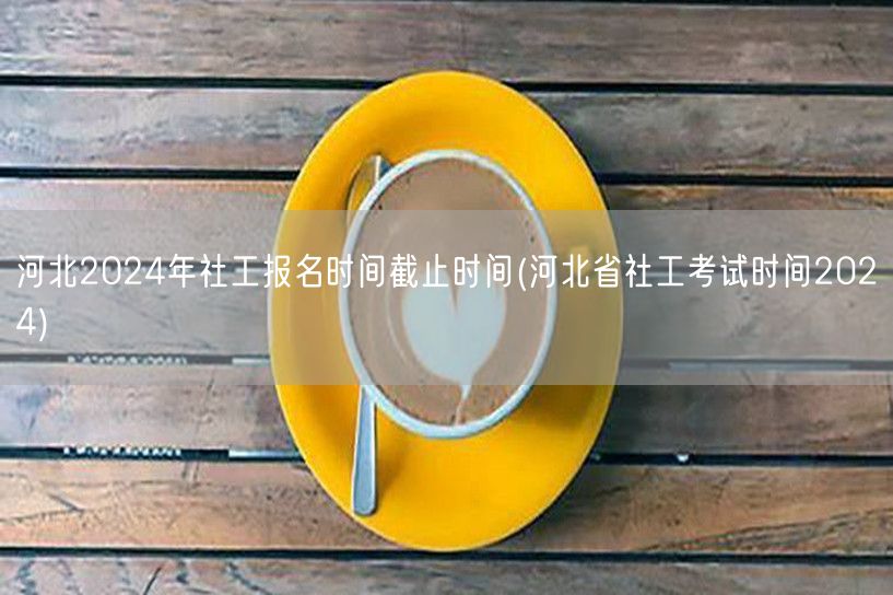河北社工2024报名截止及考试时间查询