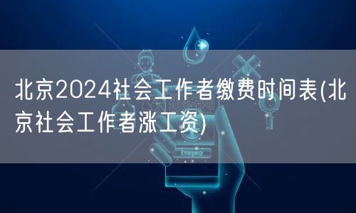 北京2024社工缴费时间表及薪资涨幅预测