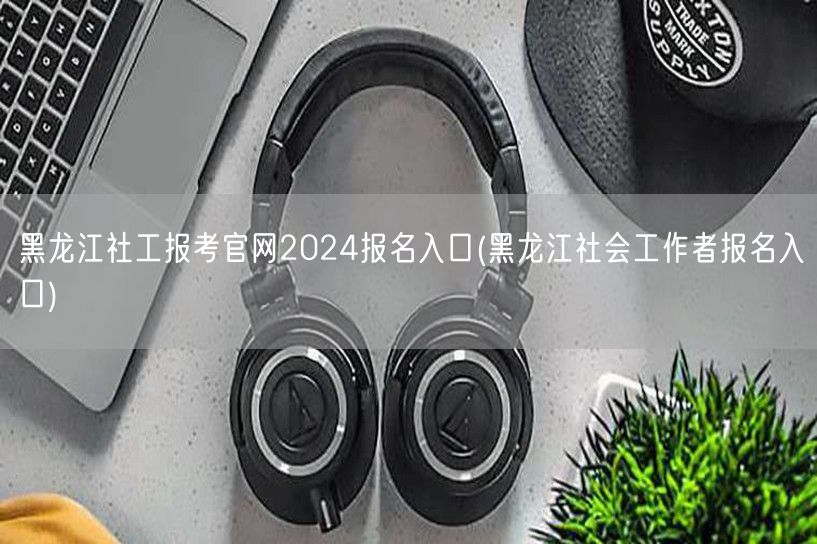 黑龙江社工考试2024官网报名通道