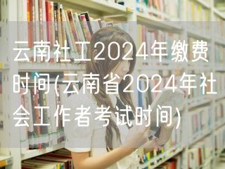 云南社工缴费时间2024兼考试时间公告