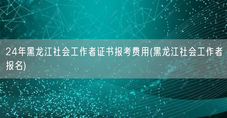 24年黑龙江社工证报考费用报名指南
