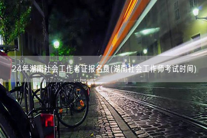 24年湖南社工证报名费及考试时间