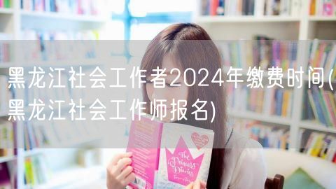 黑龙江社工师2024报名缴费时间