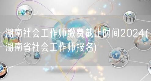 湖南社工师报名缴费2024截止时间