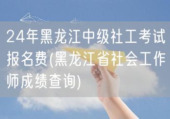 24年黑龙江中级社工报名费及成绩查询