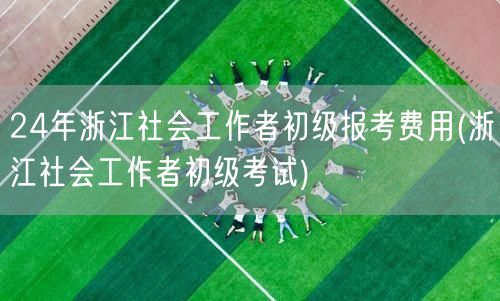 24年浙江社工初级报考费及考试信息