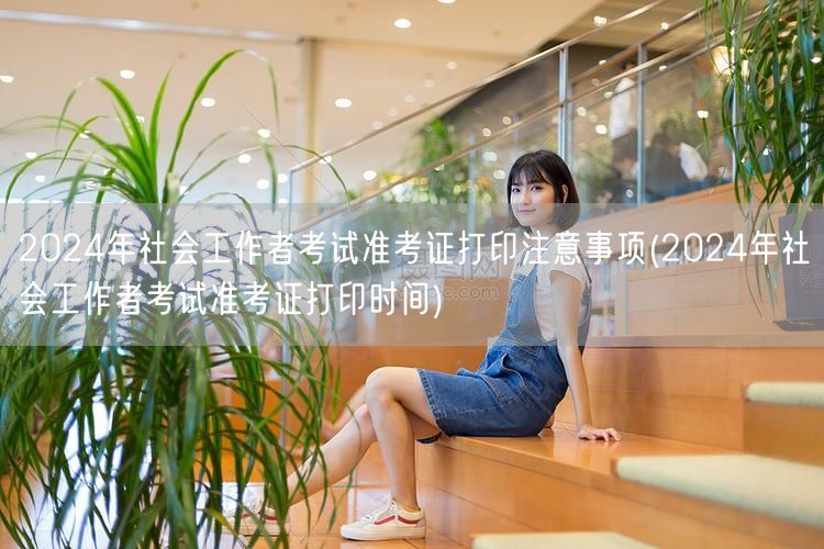 2024社工考试准考证打印时间及注意事项