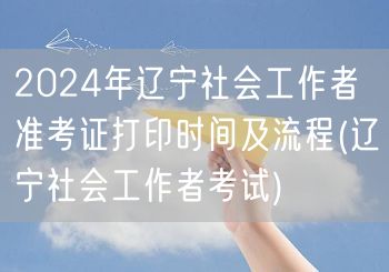 2024辽宁社工准考证打印时间流程指南