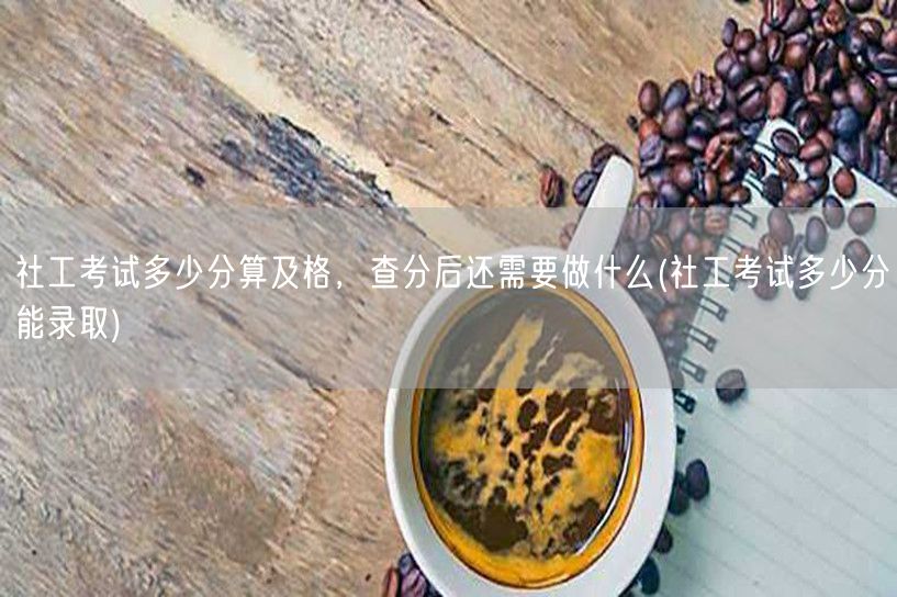 社工考试及格分数线及后续步骤(录取条件详