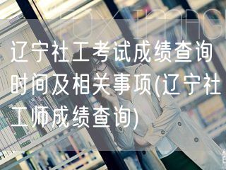 辽宁社工师成绩查询时间事项公告