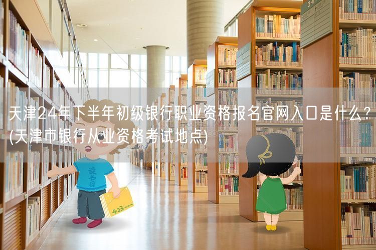 天津24年银行初级资格报名官网 考试地点