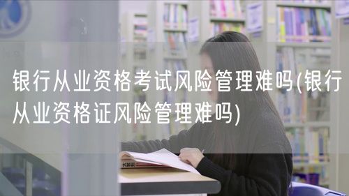 银行从业资格考试 风险管理难度解析