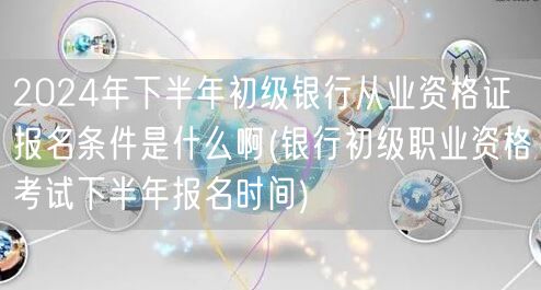 2024下半年银行初级从业资格报名条件及