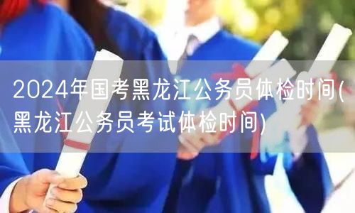 2024国考黑龙江公务员体检具体时间公告