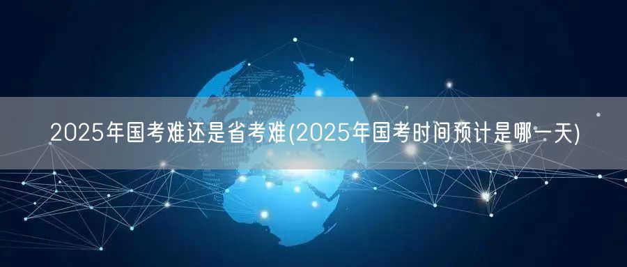 2025国考省考难度对比及国考时间预测