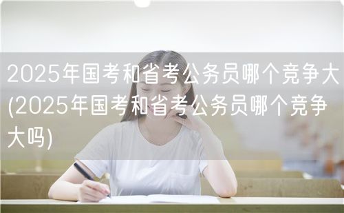 2025国考省考竞争对比：哪个更激烈？