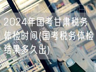 2024国考甘肃税务体检时间及结果查询
